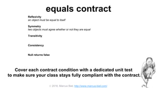  2016, Marcus Biel, http://www.marcus-biel.com/
equals contract
Reflexivity
an object must be equal to itself
Symmetry
two objects must agree whether or not they are equal
Transitivity
if one object is equal to a second, and the second to a third, the first must be equal to the third
Consistency
if two objects are equal they must remain equal for all time, unless one of them is changed
Null returns false
all objects must be unequal to null
Cover each contract condition with a dedicated unit test
to make sure your class stays fully compliant with the contract.
 