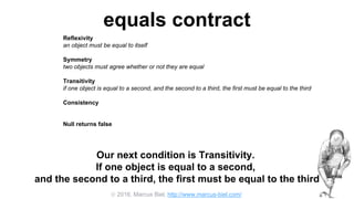  2016, Marcus Biel, http://www.marcus-biel.com/
equals contract
Reflexivity
an object must be equal to itself
Symmetry
two objects must agree whether or not they are equal
Transitivity
if one object is equal to a second, and the second to a third, the first must be equal to the third
Consistency
if two objects are equal they must remain equal for all time, unless one of them is changed
Null returns false
all objects must be unequal to null
Our next condition is Transitivity.
If one object is equal to a second,
and the second to a third, the first must be equal to the third
 