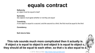  2016, Marcus Biel, http://www.marcus-biel.com/
equals contract
Reflexivity
an object must be equal to itself
Symmetry
two objects must agree whether or not they are equal
Transitivity
if one object is equal to a second, and the second to a third, the first must be equal to the third
Consistency
if two objects are equal they must remain equal for all time, unless one of them is changed
Null returns false
all objects must be unequal to null
This rule sounds much more complicated then it actually is.
If object a is equal to object b and object b is equal to object c,
they should all be equal to each other, so that c is also equal to a.
 
