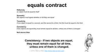  2016, Marcus Biel, http://www.marcus-biel.com/
equals contract
Reflexivity
an object must be equal to itself
Symmetry
two objects must agree whether or not they are equal
Transitivity
if one object is equal to a second, and the second to a third, the first must be equal to the third
Consistency
if two objects are equal they must remain equal for all time, unless one of them is changed
Null returns false
all objects must be unequal to null
Consistency - If two objects are equal,
they must remain equal for all time,
unless one of them is changed.
 