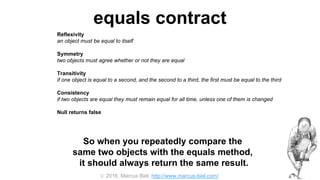  2016, Marcus Biel, http://www.marcus-biel.com/
equals contract
Reflexivity
an object must be equal to itself
Symmetry
two objects must agree whether or not they are equal
Transitivity
if one object is equal to a second, and the second to a third, the first must be equal to the third
Consistency
if two objects are equal they must remain equal for all time, unless one of them is changed
Null returns false
all objects must be unequal to null
So when you repeatedly compare the
same two objects with the equals method,
it should always return the same result.
 