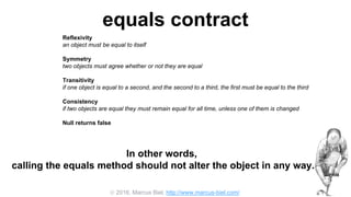  2016, Marcus Biel, http://www.marcus-biel.com/
equals contract
Reflexivity
an object must be equal to itself
Symmetry
two objects must agree whether or not they are equal
Transitivity
if one object is equal to a second, and the second to a third, the first must be equal to the third
Consistency
if two objects are equal they must remain equal for all time, unless one of them is changed
Null returns false
all objects must be unequal to null
In other words,
calling the equals method should not alter the object in any way.
 