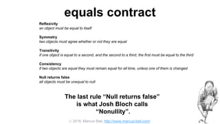  2016, Marcus Biel, http://www.marcus-biel.com/
equals contract
Reflexivity
an object must be equal to itself
Symmetry
two objects must agree whether or not they are equal
Transitivity
if one object is equal to a second, and the second to a third, the first must be equal to the third
Consistency
if two objects are equal they must remain equal for all time, unless one of them is changed
Null returns false
all objects must be unequal to null
The last rule “Null returns false”
is what Josh Bloch calls
“Nonullity”.
 