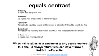  2016, Marcus Biel, http://www.marcus-biel.com/
equals contract
Reflexivity
an object must be equal to itself
Symmetry
two objects must agree whether or not they are equal
Transitivity
if one object is equal to a second, and the second to a third, the first must be equal to the third
Consistency
if two objects are equal they must remain equal for all time, unless one of them is changed
Null returns false
all objects must be unequal to null
When null is given as a parameter to any equals method,
this should always return false and never throw a
NullPointerException.
 