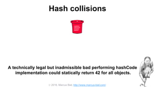  2016, Marcus Biel, http://www.marcus-biel.com/
Hash collisions
42
myOldCar
myPorsche
mumsCar
dadsCar
A technically legal but inadmissible bad performing hashCode
implementation could statically return 42 for all objects.
 