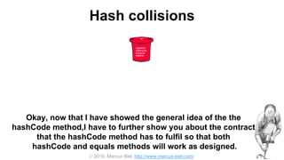  2016, Marcus Biel, http://www.marcus-biel.com/
Hash collisions
42
myOldCar
myPorsche
mumsCar
dadsCar
Okay, now that I have showed the general idea of the the
hashCode method,I have to further show you about the contract
that the hashCode method has to fulfil so that both
hashCode and equals methods will work as designed.
 