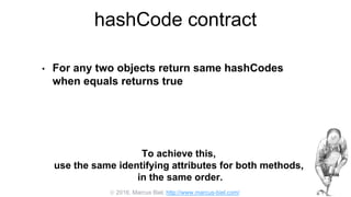  2016, Marcus Biel, http://www.marcus-biel.com/
hashCode contract
• For any two objects return same hashCodes
when equals returns true
To achieve this,
use the same identifying attributes for both methods,
in the same order.
 