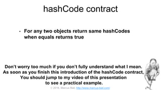  2016, Marcus Biel, http://www.marcus-biel.com/
hashCode contract
• For any two objects return same hashCodes
when equals returns true
Don’t worry too much if you don’t fully understand what I mean.
As soon as you finish this introduction of the hashCode contract,
You should jump to my video of this presentation
to see a practical example.
 