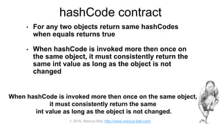  2016, Marcus Biel, http://www.marcus-biel.com/
hashCode contract
• For any two objects return same hashCodes
when equals returns true
• When hashCode is invoked more then once on
the same object, it must consistently return the
same int value as long as the object is not
changed
When hashCode is invoked more then once on the same object,
it must consistently return the same
int value as long as the object is not changed.
 