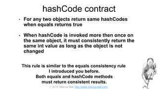 2016, Marcus Biel, http://www.marcus-biel.com/
hashCode contract
• For any two objects return same hashCodes
when equals returns true
• When hashCode is invoked more then once on
the same object, it must consistently return the
same int value as long as the object is not
changed
This rule is similar to the equals consistency rule
I introduced you before.
Both equals and hashCode methods
must return consistent results.
 