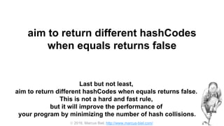  2016, Marcus Biel, http://www.marcus-biel.com/
aim to return different hashCodes
when equals returns false
Last but not least,
aim to return different hashCodes when equals returns false.
This is not a hard and fast rule,
but it will improve the performance of
your program by minimizing the number of hash collisions.
 