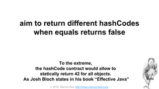  2016, Marcus Biel, http://www.marcus-biel.com/
aim to return different hashCodes
when equals returns false
To the extreme,
the hashCode contract would allow to
statically return 42 for all objects.
As Josh Bloch states in his book “Effective Java”
 