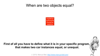  2016, Marcus Biel, http://www.marcus-biel.com/
When are two objects equal?
myOldCar
myPorsche
mumsCar
dadsCar
myOldCar
myPorsche
mumsCar
dadsCar
First of all you have to define what it is in your specific program,
that makes two car instances equal, or unequal.
 