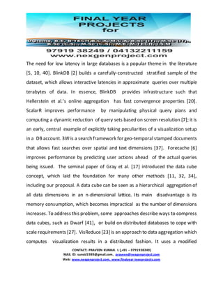 CONTACT: PRAVEEN KUMAR. L (,+91 – 9791938249)
MAIL ID: sunsid1989@gmail.com, praveen@nexgenproject.com
Web: www.nexgenproject.com, www.finalyear-ieeeprojects.com
The need for low latency in large databases is a popular theme in the literature
[5, 10, 40]. BlinkDB [2] builds a carefully-constructed stratified sample of the
dataset, which allows interactive latencies in approximate queries over multiple
terabytes of data. In essence, BlinkDB provides infrastructure such that
Hellerstein et al.’s online aggregation has fast convergence properties [20].
ScalarR improves performance by manipulating physical query plans and
computing a dynamic reduction of query sets based on screen resolution [7]; it is
an early, central example of explicitly taking peculiarities of a visualization setup
in a DB account. 3W is a search framework for geo-temporal stamped documents
that allows fast searches over spatial and text dimensions [37]. Forecache [6]
improves performance by predicting user actions ahead of the actual queries
being issued. The seminal paper of Gray et al. [17] introduced the data cube
concept, which laid the foundation for many other methods [11, 32, 34],
including our proposal. A data cube can be seen as a hierarchical aggregation of
all data dimensions in an n-dimensional lattice. Its main disadvantage is its
memory consumption, which becomes impractical as the number of dimensions
increases. To address this problem, some approaches describe ways to compress
data cubes, such as Dwarf [41], or build on distributed databases to cope with
scale requirements [27]. VisReduce[23] is an approach to data aggregation which
computes visualization results in a distributed fashion. It uses a modified
 