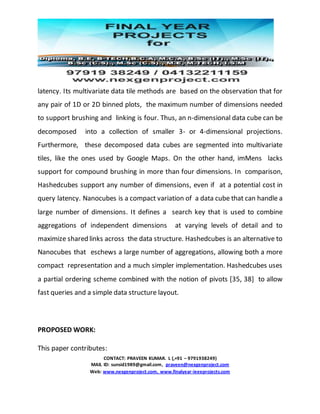 CONTACT: PRAVEEN KUMAR. L (,+91 – 9791938249)
MAIL ID: sunsid1989@gmail.com, praveen@nexgenproject.com
Web: www.nexgenproject.com, www.finalyear-ieeeprojects.com
latency. Its multivariate data tile methods are based on the observation that for
any pair of 1D or 2D binned plots, the maximum number of dimensions needed
to support brushing and linking is four. Thus, an n-dimensional data cube can be
decomposed into a collection of smaller 3- or 4-dimensional projections.
Furthermore, these decomposed data cubes are segmented into multivariate
tiles, like the ones used by Google Maps. On the other hand, imMens lacks
support for compound brushing in more than four dimensions. In comparison,
Hashedcubes support any number of dimensions, even if at a potential cost in
query latency. Nanocubes is a compact variation of a data cube that can handle a
large number of dimensions. It defines a search key that is used to combine
aggregations of independent dimensions at varying levels of detail and to
maximize shared links across the data structure. Hashedcubes is an alternative to
Nanocubes that eschews a large number of aggregations, allowing both a more
compact representation and a much simpler implementation. Hashedcubes uses
a partial ordering scheme combined with the notion of pivots [35, 38] to allow
fast queries and a simple data structure layout.
PROPOSED WORK:
This paper contributes:
 