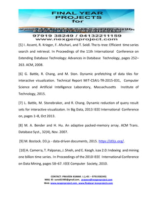 CONTACT: PRAVEEN KUMAR. L (,+91 – 9791938249)
MAIL ID: sunsid1989@gmail.com, praveen@nexgenproject.com
Web: www.nexgenproject.com, www.finalyear-ieeeprojects.com
[5] I. Assent, R. Krieger, F. Afschari, and T. Seidl. The ts-tree: Efficient time series
search and retrieval. In Proceedings of the 11th International Conference on
Extending Database Technology: Advances in Database Technology, pages 252–
263. ACM, 2008.
[6] G. Battle, R. Chang, and M. Ston. Dynamic prefetching of data tiles for
interactive visualization. Technical Report MIT-CSAIL-TR-2015-031, Computer
Science and Artificial Intelligence Laboratory, Massachusetts Institute of
Technology, 2015.
[7] L. Battle, M. Stonebraker, and R. Chang. Dynamic reduction of query result
sets for interactive visualizaton. In Big Data, 2013 IEEE International Conference
on, pages 1–8, Oct 2013.
[8] M. A. Bender and H. Hu. An adaptive packed-memory array. ACM Trans.
Database Syst., 32(4), Nov. 2007.
[9] M. Bostock. D3.js - data-driven documents, 2015. https://d3js.org/.
[10] A. Camerra, T. Palpanas, J. Shieh, and E. Keogh. isax 2.0: Indexing and mining
one billion time series. In Proceedings of the 2010 IEEE International Conference
on Data Mining, pages 58–67. IEEE Computer Society, 2010.
 