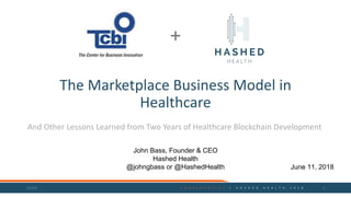 The	Marketplace	Business	Model	in	
Healthcare
And	Other	Lessons	Learned	from	Two	Years	of	Healthcare	Blockchain Development
6/9/18 C O N F I D E N T I A L 	 | 	 H A S H E D 	 H E A L T H 	 2 0 1 8 1
+
John Bass, Founder & CEO
Hashed Health
@johngbass or @HashedHealth June 11, 2018
 
