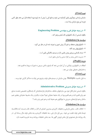 10
www.hajarian.com
‫ﻋﻴﺐ‬)Cost(:
‫ﮔﺮ‬ ‫ﭘﺎﺋﻴﻦ‬ ‫ﺳﻮدآوري‬ ‫ﺑﺮاﺳﺎس‬ ‫ﺳﺎزﻣﺎن‬‫د‬‫ﻛﻠـﻲ‬ ‫ﺑﻄﻮر‬ ‫دﻫﺪ‬ ‫ﻣﻲ‬ ‫ﻗﺮار‬ ‫اﺳﺘﻔﺎده‬ ‫ﻣﻮرد‬ ‫ﻟﺰوم‬ ‫ﺣﺪ‬ ‫از‬ ‫ﺑﻴﺶ‬ ‫را‬ ‫اش‬ ‫ﻣﻨﺎﺑﻊ‬ ‫و‬ ‫ﺷﻮد‬ ‫ﻣﻲ‬ ‫اﻧﻴﺪه‬
‫اﺳﺖ‬ ‫زﻳﺎد‬ ‫ﺳﺎزﻣﺎن‬ ‫ﻧﻮع‬ ‫اﻳﻦ‬ ‫ﻫﺰﻳﻨﻪ‬.
2-‫ز‬ ‫در‬‫ﻣﻬﻨﺪﺳﻲ‬ ‫و‬ ‫ﻓﻨﻲ‬ ‫ﻋﻮاﻣﻞ‬ ‫ﻣﻴﻨﻪ‬Engineering Problem
‫ﺗﻜﻨﻮﻟﻮژي‬ ‫ﻳﻚ‬ ‫از‬ ‫ﺑﺎﻳﺴﺘﻲ‬ ‫ﭼﮕﻮﻧﻪ‬‫ﺗ‬‫ﺑ‬ ‫ﻚ‬‫ﻛﻨﺪ‬ ‫ﭘﺮﻫﻴﺰ‬ ‫ﻌﺪي‬.
‫ﻫﺎ‬ ‫ﺳﻴﺎﺳﺖ‬)Solutions:(
1-‫ﮔﻴﺮد‬ ‫ﻣﻲ‬ ‫ﻧﻈﺮ‬ ‫در‬ ‫اي‬ ‫ﺷﺪه‬ ‫ﺗﻌﺮﻳﻒ‬ ‫و‬ ‫ﺗﻌﻴﻴﻦ‬ ‫ﭘﻴﺶ‬ ‫از‬ ً‫ﺎ‬‫ﺗﻘﺮﻳﺒ‬ ‫و‬ ‫ﻣﻨﻌﻄﻒ‬ ‫ﺗﻜﻨﻮﻟﻮژﻳﻬﺎي‬.
2-‫ﮔﺎﻧﻪ‬ ‫ﭼﻨﺪ‬ ‫ﺗﻜﻨﻮﻟﻮژﻳﻬﺎي‬
3-‫دا‬ ‫ﭘﺎﺋﻴﻨﻲ‬ ‫ﺑﻮدن‬ ‫روﺗﻴﻦ‬ ‫و‬ ‫ﻳﻜﺴﺎﻧﻲ‬ ‫درﺟﻪ‬‫ا‬ ‫ﭘﺎﺋﻴﻦ‬ ‫ﻣﻜﺎﻧﻴﻜﻲ‬ ‫ﺳﻴﺴﺘﻢ‬ ‫و‬ ‫رد‬‫ﺳﺖ‬.
4-‫اﺳﺖ‬ ‫ﻣﺤﻮر‬ ‫اﻧﺴﺎن‬ ‫و‬ ‫ﻣﺒﺘﻨﻲ‬ ‫اﻓﺮاد‬ ‫ﺑﺮ‬ ‫ﺑﻴﺸﺘﺮ‬ ‫داﻧﺶ‬ ‫ﻣﺪﻳﺮﻳﺖ‬.
‫ﻣﺰﻳﺖ‬)Profit(:
‫دﻫﺪ‬ ‫ﻗﻠﻤﺮو‬ ‫ﺑﻪ‬ ‫ﻣﺮﺑﻮط‬ ‫ﺗﻐﻴﻴﺮات‬ ‫ﺑﻪ‬ ‫ﺳﺮﻳﻌﻲ‬ ‫داﻧﺶ‬ ‫و‬ ‫ﭘﺎﺳﺦ‬ ‫ﻛﻪ‬ ‫دﻫﺪ‬ ‫ﻣﻲ‬ ‫اﺟﺎزه‬ ‫آن‬ ‫در‬ ‫ﺗﻮاﻧﺎﻳﻲ‬ ‫و‬ ‫ﺗﻜﻨﻮﻟﻮژي‬ ‫در‬ ‫اﻧﻌﻄﺎف‬.
‫دﻫﺪ‬ ‫ﻣﻲ‬ ‫ﺟﻮاب‬ ‫ﻣﺤﻴﻄﻲ‬ ‫ﻓﺸﺎرﻫﺎي‬ ‫ﺑﻪ‬.
‫ﻋﻴﺐ‬)Cost(:
‫دﻟﻴﻞ‬ ‫ﺑﻪ‬‫ﺧﺎﺻﻴﺖ‬Multiple‫ﺑﺮﺳﺪ‬ ‫ﺧﻮد‬ ‫ﻛﺎراﻳﻲ‬ ‫ﺣﺪاﻛﺜﺮ‬ ‫ﺑﻪ‬ ‫ﺗﻮاﻧﺪ‬ ‫ﻧﻤﻲ‬ ‫ﺗﻮزﻳﻊ‬ ‫و‬ ‫ﺗﻮﻟﻴﺪ‬ ‫ﻫﺎي‬ ‫ﺳﻴﺴﺘﻢ‬ ‫در‬ ‫ﺳﺎزﻣﺎن‬ ‫ﺑﻮدن‬.
3-‫ﻣﺪﻳﺮﻳﺘﻲ‬ ‫ﻋﻮاﻣﻞ‬ ‫زﻣﻴﻨﻪ‬ ‫در‬Administrative Problem
‫ﻣﻨـﺎﺑﻊ‬ ‫دﻫﻨـﺪه‬ ‫ﺗﺨﺼﻴﺺ‬ ‫و‬ ‫ﭘﺎﺳﺨﮕﻮ‬ ‫ﻛﻪ‬ ‫ﻓﺮاﻳﻨﺪﻫﺎﻳﺸﺎن‬ ‫و‬ ‫،ﺳﺎﺧﺘﺎرﻫﺎ‬ ‫ﻣﺨﺘﻠﻒ‬ ‫ﺳﺎزﻣﺎﻧﻬﺎي‬ ‫ﺑﻴﻦ‬ ‫ﺷﻮد‬ ‫ﻗﺎﺋﻞ‬ ‫ﺗﻤﺎﻳﺰ‬ ‫ﺑﺎﻳﺴﺘﻲ‬ ‫ﭼﮕﻮﻧﻪ‬
‫ﻗ‬ ‫ﺑﺮاي‬ ‫ﻫﻢ‬‫ﻫـﻢ‬ ‫ﭼﻄـﻮر‬ ‫ﻋﻤﻠﻴـﺎﺗﻲ‬ ‫ﻣﺤـﻴﻂ‬ ‫ﻳـﻚ‬ ‫دﻳﮕـﺮدر‬ ‫ﺑﻌﺒﺎرت‬ ‫ﺷﻮد؟‬ ‫ﻋﻤﻠﻴﺎﺗﻲ‬ ‫ﻣﺤﻴﻂ‬ ‫ﻳﻚ‬ ‫در‬ ‫ﭘﻮﻳﺎ‬ ‫ﻗﻠﻤﺮو‬ ‫ﻫﻢ‬ ‫و‬ ‫ﺛﺎﺑﺖ‬ ‫ﻠﻤﺮو‬
‫؟‬ ‫ﺑﺎﺷﺪ‬ ‫ﭘﺬﻳﺮ‬ ‫ﺗﻐﻴﻴﺮ‬ ‫ﻫﻢ‬ ‫و‬ ‫ﺛﺎﺑﺖ‬ ‫ﻣﺤﻴﻂ‬ ‫ﻫﻢ‬ ‫ﺟﻮاﺑﮕﻮي‬ ‫ﻣﺎ‬ ‫ﻣﺪﻳﺮﻳﺘﻲ‬ ‫ﻓﺮاﻳﻨﺪﻫﺎي‬ ‫ﻫﻢ‬ ‫و‬ ‫ﺳﺎﺧﺘﺎر‬
‫ﻫﺎ‬ ‫ﺳﻴﺎﺳﺖ‬)Solutions:(
1-‫اﺛﺮ‬ ‫اﻋﻀﺎي‬ ‫ﺑﻴﺸﺘﺮﻳﻦ‬ ‫ﻛﺎرﺑﺮدي‬ ‫ﺗﺤﻘﻴﻘﺎت‬ ‫و‬ ‫ﺑﺎزارﻳﺎﺑﻲ‬ ‫ﺑﺨﺶ‬ ، ‫ﻏﺎﻟﺐ‬ ‫اﺋﺘﻼف‬‫ﺑﻼﻓﺎﺻـﻠﻪ‬ ‫ﻛـﻪ‬ ‫ﻫـﺴﺘﻨﺪ‬ ‫ﻏﺎﻟﺐ‬ ‫اﺋﺘﻼف‬ ‫ﺑﺮ‬ ‫ﮔﺬار‬
‫ﺷﻮﻧﺪ‬ ‫ﻣﻲ‬ ‫ﺗﻌﻘﻴﺐ‬ ‫ﺗﻮﻟﻴﺪ‬ ‫ﺑﺨﺶ‬ ‫ﺗﻮﺳﻂ‬.‫اي‬ ‫رﺳـﺎﻧﻪ‬ ‫ﻣﺜﺎل‬ ‫ﺗﻮﻟﻴﺪ‬ ‫ﺑﺨﺶ‬ ‫ﺑﻌﺪ‬ ‫و‬ ‫ﻛﺎرﺑﺮدي‬ ‫ﺗﺤﻘﻴﻘﺎت‬ ‫ﺑﻌﺪ‬ ، ‫ﻳﺎﺑﻲ‬ ‫ﺑﺎزار‬ ‫اول‬ ‫ﭘﺲ‬:‫در‬
‫دارد‬ ‫اﻫﻤﻴﺖ‬ ‫ﺗﺤﺮﻳﺮﻳﻪ‬ ‫ﺑﻌﺪ‬ ‫و‬ ‫روزﻧﺎﻣﻪ‬ ‫ﺗﺤﻘﻴﻘﺎت‬ ‫ﺑﺨﺶ‬ ‫ﺑﻌﺪ‬ ، ‫ﻫﺎ‬ ‫آﮔﻬﻲ‬ ‫ﻓﺮوش‬ ‫ﺑﺨﺶ‬ ‫اول‬ ‫ﻫﻤﺸﻬﺮي‬ ‫ﻣﺜﻞ‬ ‫روزﻧﺎﻣﻪ‬ ‫ﻳﻚ‬.
 