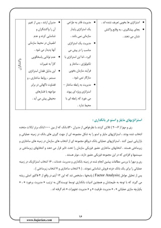 16
www.hajarian.com
•‫اﻧﺪ‬ ‫ﻧﺸﺪه‬ ‫ﺗﻌﺮﻳﻒ‬ ‫ﺑﺨﻮﺑﻲ‬ ‫ﻫﺎ‬ ‫اﺳﺘﺮاﺗﮋي‬.
•‫واﻛﻨﺶ‬ ‫وﻗﺎﻳﻊ‬ ‫ﺑﻪ‬ ، ‫ﭘﻴﺸﮕﻴﺮي‬ ‫ﺑﺠﺎي‬
‫دﻫﻨﺪ‬ ‫ﻣﻲ‬ ‫ﻧﺸﺎن‬.
•‫ﻃﺮاﺣﻲ‬ ‫ﺑﻪ‬ ‫ﻗﺎدر‬ ‫ﻣﺪﻳﺮﻳﺖ‬
‫ﭘﺎﻳﺪار‬ ‫اﺳﺘﺮاﺗﮋي‬ ‫ﻳﻚ‬
‫ﺑﺎﺷﺪ‬ ‫ﻧﻤﻲ‬ ‫ﺳﺎزﻣﺎﻧﻲ‬.
•‫اﺳﺘﺮاﺗﮋي‬ ‫ﻳﻚ‬ ‫ﻣﺪﻳﺮﻳﺖ‬
‫ﻣﻲ‬ ‫ﭘﻴﺶ‬ ‫در‬ ‫را‬ ‫ﻣﻨﺎﺳﺐ‬
‫ﺑﺎ‬ ‫اﺳﺘﺮاﺗﮋي‬ ‫اﻳﻦ‬ ‫اﻣﺎ‬ ، ‫ﮔﻴﺮد‬
‫و‬ ‫ﺳﺎﺧﺘﺎر‬ ، ‫ﺗﻜﻨﻮﻟﻮژي‬
‫ﺑﺨﻮﺑﻲ‬ ‫ﺳﺎزﻣﺎن‬ ‫ﻓﺮآﻳﻨﺪ‬
‫ﺷﻮد‬ ‫ﻧﻤﻲ‬ ‫ﺳﺎزﮔﺎر‬.
•‫ﺳﺎﺧﺘﺎر‬ ‫راﺑﻄﻪ‬ ‫ﺑﻪ‬ ‫ﻣﺪﻳﺮﻳﺖ‬–
‫ﭘﻴﻮﻧﺪ‬ ‫اي‬ ‫وﻳﮋه‬ ‫اﺳﺘﺮاﺗﮋي‬
‫ﺑﺎ‬ ‫اي‬ ‫راﺑﻄﻪ‬ ‫ﻛﻪ‬ ‫ﺧﻮرد‬ ‫ﻣﻲ‬
‫ﻧﺪارد‬ ‫ﻣﺤﻴﻂ‬.
•‫ﺗﻐﻴﻴﺮ‬ ‫از‬ ‫ﭘﺲ‬ ، ‫ارﺷﺪ‬ ‫ﻣﺪﻳﺮان‬
‫آن‬‫و‬ ‫واﻛﻨﺸﮕﺮان‬ ‫را‬
‫ﻋﺪم‬ ‫و‬ ‫ﻛﺮده‬ ‫ﺷﻨﺎﺳﺎﻳﻲ‬
‫ﺳﺎزﻣﺎﻧﻲ‬ ‫ﻣﺤﻴﻂ‬ ‫در‬ ‫اﻃﻤﻴﻨﺎن‬
‫ﺷﻮد‬ ‫ﻣﻲ‬ ‫ﭘﺪﻳﺪار‬ ‫آﻧﻬﺎ‬.
•‫ﭘﺎﺳﺨﮕﻮﻳﻲ‬ ‫ﺗﻮاﻧﺎﻳﻲ‬ ‫ﻋﺪم‬
‫ﺗﻐﻴﻴﺮات‬ ‫ﺑﻪ‬ ‫ﻛﺎرآ‬
•‫اﺳﺘﺮاﺗﮋي‬ ‫ﻓﻘﺪان‬ ‫ﺑﺪﻟﻴﻞ‬ ‫اﻳﻦ‬
‫و‬ ، ‫ﺳﺎﺧﺘﺎري‬ ‫رواﺑﻂ‬ ، ‫ﻣﺴﺘﻤﺮ‬
‫ﺑﺮاﺑﺮ‬ ‫در‬ ‫ﻧﺎﮔﻬﺎﻧﻲ‬ ‫ﻗﻀﺎوت‬
‫ﻓﺸﺎرﻫﺎي‬ ‫ﺑﺎ‬ ‫ﻣﻮاﺟﻬﻪ‬
‫آﻳﺪ‬ ‫ﻣﻲ‬ ‫ﭘﻴﺶ‬ ‫ﻣﺤﻴﻄﻲ‬.
‫واﻛﻨﺸﮕﺮان‬
‫ﻣﺎﻳﻠ‬ ‫اﺳﺘﺮاﺗﮋﻳﻬﺎي‬‫ﺑﺎﻧﻜﺪاري‬ ‫در‬ ‫اﺳﻨﻮ‬ ‫و‬ ‫ﺰ‬:
‫ﻣﻬﺮا‬ ‫و‬ ‫ري‬)2006(‫ﻣﺪﻳﺮان‬ ‫از‬ ‫ﻧﻈﺮﺧﻮاﻫﻲ‬ ‫ﺑﺎ‬ ‫ﻛﺮدﻧﺪ‬ ‫ﺗﻼش‬530‫ﺑﻴﻦ‬ ‫از‬ ‫ﻛﻪ‬ ‫ﺑﺎﻧﻚ‬1000‫ﻣﺘﺤﺪه‬ ‫اﻳﺎﻻت‬ ‫ﺑﺮﺗﺮ‬ ‫ﺑﺎﻧﻚ‬
‫و‬ ‫ﻋﻤﻠﻴﺎﺗﻲ‬ ‫زﻣﻴﻨﻪ‬ ‫در‬ ‫ﺑﺎﻧﻚ‬ ‫ﻫﺎي‬ ‫ﮔﻴﺮي‬ ‫ﺟﻬﺖ‬ ‫از‬ ‫اي‬ ‫ﻣﺠﻤﻮﻋﻪ‬ ‫ﺷﻜﻞ‬ ‫ﺑﻪ‬ ‫را‬ ‫اﺳﻨﻮ‬ ‫و‬ ‫ﻣﺎﻳﻠﺰ‬ ‫اﺳﺘﺮاﺗﮋﻳﻬﺎي‬ ، ‫ﺑﻮدﻧﺪ‬ ‫ﺷﺪه‬ ‫اﻧﺘﺨﺎب‬
‫ﻛﻨﻨﺪ‬ ‫ﺗﺒﻴﻴﻦ‬ ‫ﺑﺎزارﻳﺎﺑﻲ‬.‫اﺳﺘﺮاﺗ‬‫و‬ ‫ﺳﺎﺧﺘﺎري‬ ‫ﻫﺎي‬ ‫زﻣﻴﻨﻪ‬ ‫در‬ ‫ﺳﺎزﻣﺎن‬ ‫ﻫﺎي‬ ‫اﻧﺘﺨﺎب‬ ‫از‬ ‫اي‬ ‫ﻣﺠﻤﻮﻋﻪ‬ ‫درواﻗﻊ‬ ‫ﺑﺎﻧﻚ‬ ‫ﻋﻤﻠﻴﺎﺗﻲ‬ ‫ﮋﻳﻬﺎي‬
‫ﻫﺴﺘﻨﺪ‬ ‫زﻳﺮﺳﺎﺧﺘﻲ‬.‫ﺑﺮ‬ ‫زﻳﺮﺳﺎﺧﺘﻲ‬ ‫اﻧﺘﺨﺎﺑﻬﺎي‬ ‫و‬ ‫دﻫﻨﺪ‬ ‫ﻣﻲ‬ ‫ﻗﺮار‬ ‫ﺗﺎﺛﻴﺮ‬ ‫ﺗﺤﺖ‬ ‫را‬ ‫ﺳﺎزﻣﺎن‬ ‫ﻓﻴﺰﻳﻜﻲ‬ ‫ﺣﻀﻮر‬ ‫ﺳﺎﺧﺘﺎري‬ ‫اﻧﺘﺨﺎﺑﻬﺎي‬
‫ﻫﺴﺘﻨﺪ‬ ‫ﻣﻮﺛﺮ‬ ، ‫دارﻧﺪ‬ ‫ﺣﻀﻮر‬ ‫ﻓﻴﺰﻳﻜﻲ‬ ‫ﻣﺠﻤﻮﻋﻪ‬ ‫اﻳﻦ‬ ‫در‬ ‫ﻛﻪ‬ ‫اﻓﺮادي‬ ‫و‬ ‫ﺳﻴﺴﺘﻤﻬﺎ‬.
‫ري‬، ‫ﺧﺪﻣﺎت‬ ‫ﻣﺪﻳﺮﻳﺖ‬ ‫و‬ ‫ﺑﺎﻧﻜﺪاري‬ ‫زﻣﻴﻨﻪ‬ ‫در‬ ‫ﺷﺪه‬ ‫اﻧﺠﺎم‬ ‫ﭘﻴﺸﻴﻦ‬ ‫ﻣﻄﺎﻟﻌﺎت‬ ‫ﺑﺮرﺳﻲ‬ ‫ﺑﺎ‬ ‫ﻣﻬﺮا‬ ‫و‬16‫زﻣﻴﻨﻪ‬ ‫در‬ ‫اﺳﺘﺮاﺗﮋﻳﻚ‬ ‫اﻧﺘﺨﺎب‬
‫ﻧﻤﻮدﻧﺪ‬ ‫ﺷﻨﺎﺳﺎﻳﻲ‬ ‫ﻓﺮوش‬ ‫ﺧﺮده‬ ‫ﺑﺎﻧﻚ‬ ‫ﻳﻚ‬ ‫ﺑﺮاي‬ ‫را‬ ‫ﻋﻤﻠﻴﺎﺗﻲ‬) .9‫و‬ ‫ﺳﺎﺧﺘﺎري‬ ‫اﻧﺘﺨﺎب‬7‫زﻳﺮﺳﺎﺧﺘﻲ‬ ‫اﻧﺘﺨﺎب‬. (
‫ﻋﻮاﻣﻞ‬ ‫ﺗﺤﻠﻴﻞ‬ ‫از‬ ‫ﭘﺲ‬)Factor Analysis(‫ا‬ ‫ﻛﻪ‬ ‫ﺷﺪ‬ ‫ﻣﺸﺨﺺ‬ ، ‫ﭘﺎﺳﺨﻬﺎ‬‫ﻳﻦ‬12‫از‬ ‫واﻗﻊ‬ ‫در‬ ‫آﻳﺘﻢ‬4‫رﻳﺸﻪ‬ ‫اﺻﻠﻲ‬ ‫ﻓﺎﻛﺘﻮر‬
‫ﻃﺒﻴﻌﺘﺸﺎن‬ ‫ﺑﻪ‬ ‫ﺗﻮﺟﻪ‬ ‫ﺑﺎ‬ ‫ﻛﻪ‬ ‫ﮔﻴﺮﻧﺪ‬ ‫ﻣﻲ‬‫ﺗﺮﺗﻴﺐ‬ ‫ﺑﻪ‬ ‫ﻧﻮﻳﺴﻨﺪﮔﺎن‬ ‫ﺗﻮﺳﻂ‬ ‫ﺑﺎﻧﻜﺪاري‬ ‫ادﺑﻴﺎت‬ ‫ﻫﻤﭽﻨﻴﻦ‬ ‫و‬»‫ﺑﺮﺧﻮرد‬ ‫ﻣﺪﻳﺮﻳﺖ‬«،»
‫ﻋﻤﻠﻴﺎﺗﻲ‬ ‫ﺳﺎزي‬ ‫ﻳﻜﭙﺎرﭼﻪ‬«،»‫ﻇﺮﻓﻴﺖ‬ ‫ﻣﺪﻳﺮﻳﺖ‬«‫و‬»‫ﺗﺠﻬﻴﺰات‬ ‫ﻣﺪﻳﺮﻳﺖ‬«‫اﻧﺪ‬ ‫ﮔﺮﻓﺘﻪ‬ ‫ﻧﺎم‬.
 