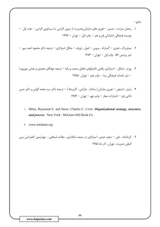 22
www.hajarian.com
‫ﻣﻨﺎﺑﻊ‬:
1.‫ﺣﺴﻴﻦ‬ ، ‫ﺳﺮﺷﺖ‬ ‫رﺣﻤﺎن‬–‫وﻣﺪﻳﺮ‬ ‫ﺳﺎزﻣﺎن‬ ‫ﻫﺎي‬ ‫ﺗﺌﻮري‬‫ﻳﺖ‬‫ﮔﺮاﻳـﻲ‬ ‫ﭘـﺴﺎﻧﻮﻳﻦ‬ ‫ﺗـﺎ‬ ‫ﮔﺮاﻳـﻲ‬ ‫ﻧـﻮﻳﻦ‬ ‫از‬-‫اول‬ ‫ﺟﻠـﺪ‬–
‫ﻫﻨﺮ‬ ‫و‬ ‫ﻓﻦ‬ ‫اﻧﺘﺸﺎراﺗﻲ‬ ‫ﻓﺮﻫﻨﮕﻲ‬ ‫ﻣﻮﺳﺴﻪ‬–‫اول‬ ‫ﭼﺎپ‬–‫ﺗﻬﺮان‬–1377
2.‫ﻫﻨﺮي‬ ، ‫ﻣﻴﻨﺘﺰﺑﺮگ‬–‫ﺑﺮوس‬ ، ‫آﻟﺴﺘﺮاﻧﺪ‬–‫ژوزف‬ ، ‫ﻟﻤﭙﻞ‬–‫اﺳﺘﺮاﺗﮋي‬ ‫ﺟﻨﮕﻞ‬-‫ﺗ‬‫ﭘـﻮر‬ ‫اﺣﻤﺪ‬ ‫ﻣﺤﻤﻮد‬ ‫دﻛﺘﺮ‬ ‫ﺮﺟﻤﻪ‬–
‫ﭘﺮدﻳﺲ‬ ‫ﻧﺸﺮ‬57-‫اول‬ ‫ﭼﺎپ‬–‫ﺗﻬﺮان‬–1384
3.‫ﻣﺎﻳﻜﻞ‬ ، ‫ﭘﻮرﺗﺮ‬-‫اﺳﺘ‬‫رﻗﺎ‬ ‫ﺮاﺗﮋي‬‫ﺑ‬‫رﻗﺒﺎ‬ ‫و‬ ‫ﺻﻨﻌﺖ‬ ‫ﺗﺤﻠﻴﻞ‬ ‫ﺗﻜﻨﻴﻜﻬﺎي‬ ‫ﺘﻲ‬–‫ﻣﻬﺮﭘﻮﻳـﺎ‬ ‫ﻋﺒﺎس‬ ‫و‬ ‫ﻣﺠﻴﺪي‬ ‫ﺟﻬﺎﻧﮕﻴﺮ‬ ‫ﺗﺮﺟﻤﻪ‬
–‫رﺳﺎ‬ ‫ﻓﺮﻫﻨﮕﻲ‬ ‫ﺧﺪﻣﺎت‬ ‫ﻧﺸﺮ‬–‫دوم‬ ‫ﭼﺎپ‬–‫ﺗﻬﺮان‬-1385
4.‫اﺳﺘﻴﻔﻦ‬ ، ‫راﺑﻴﻨﺰ‬–‫ﺳﺎزﻣﺎن‬ ‫ﺗﺌﻮري‬)‫ﻛﺎرﺑﺮدﻫﺎ‬ ، ‫ﻃﺮاﺣﻲ‬ ، ‫ﺳﺎﺧﺘﺎر‬(–‫ﺣﺴﻦ‬ ‫دﻛﺘﺮ‬ ‫و‬ ‫اﻟﻮاﻧﻲ‬ ‫ﻣﺤﻤﺪ‬ ‫ﺳﻴﺪ‬ ‫دﻛﺘﺮ‬ ‫ﺗﺮﺟﻤﻪ‬
‫ﻓﺮد‬ ‫داﻧﺎﻳﻲ‬–‫ﺻﻔﺎر‬ ‫اﻧﺘﺸﺎرات‬–‫ﭼ‬‫ﻧﻬﻢ‬ ‫ﺎپ‬–‫ﺗﻬﺮان‬–1384
1. Miles, Raymond E. and Snow, Charles C. (1978). Organizational strategy, structure,
and process . New York : McGraw-Hill Book Co
2. www.ertebatat.org
3.‫ﻋﻠﻲ‬ ، ‫ﻛﺮﻣﺎﻧﺸﺎه‬–، ‫ﺑﺎﻧﻜﺪاري‬ ‫ﺻﻨﻌﺖ‬ ‫در‬ ‫اﺳﺘﺮاﺗﮋي‬ ، ‫ﻋﺒﺪي‬ ‫ﻣﺠﻴﺪ‬، ‫ﺷـﻔﺎﻫﻲ‬ ‫ﻣﻘﺎﻟـﻪ‬‫ﻛﻨﻔـﺮا‬ ‫ﭼﻬـﺎرﻣﻴﻦ‬‫ﺑـﻴﻦ‬ ‫ﻧﺲ‬
‫ﻣﺎه‬ ‫آذر‬ ، ‫ﺗﻬﺮان‬ ، ‫ﻣﺪﻳﺮﻳﺖ‬ ‫اﻟﻤﻠﻠﻲ‬1385
 