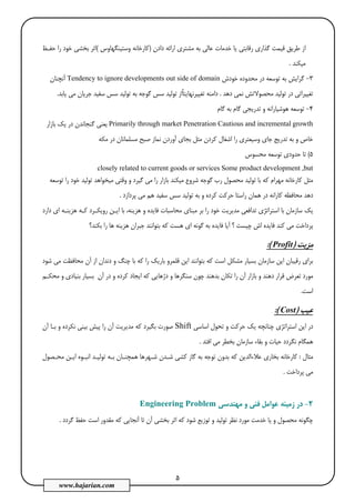 5
www.hajarian.com
‫دادن‬ ‫اراﺋﻪ‬ ‫ﻣﺸﺘﺮي‬ ‫ﺑﻪ‬ ‫ﻋﺎﻟﻲ‬ ‫ﺧﺪﻣﺎت‬ ‫ﻳﺎ‬ ‫رﻗﺎﺑﺘﻲ‬ ‫ﮔﺬاري‬ ‫ﻗﻴﻤﺖ‬ ‫ﻃﺮﻳﻖ‬ ‫از‬)‫وﺳﺘﻴﻨﮕﻬﺎوس‬ ‫ﻛﺎرﺧﺎﻧﻪ‬(‫ﺣﻔـﻆ‬ ‫را‬ ‫ﺧﻮد‬ ‫ﺑﺨﺸﻲ‬ ‫اﺛﺮ‬
‫ﻣﻴﻜﻨﺪ‬.
3-‫ﻣﺤﺪود‬ ‫در‬ ‫ﺗﻮﺳﻌﻪ‬ ‫ﺑﻪ‬ ‫ﮔﺮاﻳﺶ‬‫ﺧﻮدش‬ ‫ه‬Tendency to ignore developments out side of domain‫آﻧﭽﻨﺎن‬
‫دﻫﺪ‬ ‫ﻧﻤﻲ‬ ‫ﻣﺤﺼﻮﻻﺗﺶ‬ ‫ﺗﻮﻟﻴﺪ‬ ‫در‬ ‫ﺗﻐﻴﻴﺮاﺗﻲ‬.‫ﻳﺎﺑﺪ‬ ‫ﻣﻲ‬ ‫ﺟﺮﻳﺎن‬ ‫ﺳﻔﻴﺪ‬ ‫ﺳﺲ‬ ‫ﺗﻮﻟﻴﺪ‬ ‫ﺑﻪ‬ ‫ﮔﻮﺟﻪ‬ ‫ﺳﺲ‬ ‫ﺗﻮﻟﻴﺪ‬ ‫ًاز‬‫ﺎ‬‫ﺗﻐﻴﻴﺮﻧﻬﺎﻳﺘ‬ ‫داﻣﻨﻪ‬.
4-‫ﮔﺎم‬ ‫ﺑﻪ‬ ‫ﮔﺎم‬ ‫ﺗﺪرﻳﺠﻲ‬ ‫و‬ ‫ﻫﻮﺷﻴﺎراﻧﻪ‬ ‫ﺗﻮﺳﻌﻪ‬
growthPrimarily through market Penetration Cautious and incremental‫ﻳﻌﻨﻲ‬‫ﮔﻨﺠﺎﻧﺪ‬‫ﺑﺎزار‬ ‫ﻳﻚ‬ ‫در‬ ‫ن‬
‫ﻣﻜﻪ‬ ‫در‬ ‫ﻣﺴﻠﻤﺎﻧﺎن‬ ‫ﺻﺒﺢ‬ ‫ﻧﻤﺎز‬ ‫آوردن‬ ‫ﺑﺠﺎي‬ ‫ﻣﺜﻞ‬ ‫ﻛﺮدن‬ ‫اﺷﻐﺎل‬ ‫را‬ ‫وﺳﻴﻌﺘﺮي‬ ‫ﺟﺎي‬ ‫ﺗﺪرﻳﺞ‬ ‫ﺑﻪ‬ ‫و‬ ‫ﺧﺎص‬
5(‫ﻣﺤﺴﻮس‬ ‫ﺗﻮﺳﻌﻪ‬ ‫ﺣﺪودي‬ ‫ﺗﺎ‬
Some product development ,butclosely related to current goods or services
‫ﺗﻮﻟﻴ‬ ‫ﺑﺎ‬ ‫ﻛﻪ‬ ‫ﻣﻬﺮام‬ ‫ﻛﺎرﺧﺎﻧﻪ‬ ‫ﻣﺜﻞ‬‫ﺗﻮﺳﻌﻪ‬ ‫را‬ ‫ﺧﻮد‬ ‫ﺗﻮﻟﻴﺪ‬ ‫ﻣﻴﺨﻮاﻫﺪ‬ ‫وﻗﺘﻲ‬ ‫و‬ ‫ﮔﻴﺮد‬ ‫ﻣﻲ‬ ‫را‬ ‫ﺑﺎزار‬ ‫ﻣﻴﻜﻨﺪ‬ ‫ﺷﺮوع‬ ‫ﮔﻮﺟﻪ‬ ‫رب‬ ‫ﻣﺤﺼﻮل‬ ‫ﺪ‬
‫ﭘﺮدازد‬ ‫ﻣﻲ‬ ‫ﻫﻢ‬ ‫ﺳﻔﻴﺪ‬ ‫ﺳﺲ‬ ‫ﺗﻮﻟﻴﺪ‬ ‫ﺑﻪ‬ ‫و‬ ‫ﻛﺮده‬ ‫ﺣﺮﻛﺖ‬ ‫راﺳﺘﺎ‬ ‫ﻫﻤﺎن‬ ‫در‬ ‫ﻛﺎراﻧﻪ‬ ‫ﻣﺤﺎﻓﻈﻪ‬ ‫دﻫﺪ‬.
‫د‬ ‫اي‬ ‫ﻫﺰﻳﻨـﻪ‬ ‫ﻛـﻪ‬ ‫روﻳﻜـﺮد‬ ‫اﻳـﻦ‬ ‫ﺑﺎ‬ ،‫ﻫﺰﻳﻨﻪ‬ ‫و‬ ‫ﻓﺎﻳﺪه‬ ‫ﻣﺤﺎﺳﺒﺎت‬ ‫ﻣﺒﻨﺎي‬ ‫ﺑﺮ‬ ‫را‬ ‫ﺧﻮد‬ ‫ﻣﺪﻳﺮﻳﺖ‬ ‫ﺗﺪاﻓﻌﻲ‬ ‫اﺳﺘﺮاﺗﮋي‬ ‫ﺑﺎ‬ ‫ﺳﺎزﻣﺎن‬ ‫ﻳﻚ‬‫ارد‬
‫ﺑﻜﻨﺪ؟‬ ‫را‬ ‫ﻫﺎ‬ ‫ﻫﺰﻳﻨﻪ‬ ‫ﺟﺒﺮان‬ ‫ﺑﺘﻮاﻧﻨﺪ‬ ‫ﻛﻪ‬ ‫ﻫﺴﺖ‬ ‫اي‬ ‫ﮔﻮﻧﻪ‬ ‫ﺑﻪ‬ ‫ﻓﺎﻳﺪه‬ ‫آﻳﺎ‬ ‫؟‬ ‫ﭼﻴﺴﺖ‬ ‫اش‬ ‫ﻓﺎﻳﺪه‬ ‫ﻛﻨﺪ‬ ‫ﻣﻲ‬ ‫ﭘﺮداﺧﺖ‬
‫ﻣﺰﻳﺖ‬)Profit:(
‫ﺷﻮد‬ ‫ﻣﻲ‬ ‫ﻣﺤﺎﻓﻈﺖ‬ ‫آن‬ ‫از‬ ‫دﻧﺪان‬ ‫و‬ ‫ﭼﻨﮓ‬ ‫ﺑﺎ‬ ‫ﻛﻪ‬ ‫را‬ ‫ﺑﺎرﻳﻚ‬ ‫ﻗﻠﻤﺮو‬ ‫اﻳﻦ‬ ‫ﺑﺘﻮاﻧﻨﺪ‬ ‫ﻛﻪ‬ ‫اﺳﺖ‬ ‫ﻣﺸﻜﻞ‬ ‫ﺑﺴﻴﺎر‬ ‫ﺳﺎزﻣﺎن‬ ‫اﻳﻦ‬ ‫رﻗﻴﺒﺎن‬ ‫ﺑﺮاي‬
‫ﺗﻜﺎن‬ ‫را‬ ‫آن‬ ‫ﺑﺎزار‬ ‫و‬ ‫دﻫﻨﺪ‬ ‫ﻗﺮار‬ ‫ﺗﻌﺮض‬ ‫ﻣﻮرد‬‫و‬ ‫ﺳﻨﮕﺮﻫﺎ‬ ‫ﭼﻮن‬ ‫ﺑﺪﻫﻨﺪ‬‫آن‬ ‫در‬ ‫و‬ ‫ﻛﺮده‬ ‫اﻳﺠﺎد‬ ‫ﻛﻪ‬ ‫دژﻫﺎﻳﻲ‬‫ﻣﺤﻜـﻢ‬ ‫و‬ ‫ﺑﻨﻴﺎدي‬ ‫ﺑﺴﻴﺎر‬
‫اﺳﺖ‬.
‫ﻋﻴﺐ‬)Cost:(
‫اﺳﺎﺳﻲ‬ ‫ﺗﺤﻮل‬ ‫و‬ ‫ﺣﺮﻛﺖ‬ ‫ﻳﻚ‬ ‫ﭼﻨﺎﻧﭽﻪ‬ ‫اﺳﺘﺮاﺗﮋي‬ ‫اﻳﻦ‬ ‫در‬Shift‫آن‬ ‫ﺑـﺎ‬ ‫و‬ ‫ﻧﻜﺮده‬ ‫ﺑﻴﻨﻲ‬ ‫ﭘﻴﺶ‬ ‫را‬ ‫آن‬ ‫ﻣﺪﻳﺮﻳﺖ‬ ‫ﻛﻪ‬ ‫ﺑﮕﻴﺮد‬ ‫ﺻﻮرت‬
‫اﻓﺘﺪ‬ ‫ﻣﻲ‬ ‫ﺑﺨﻄﺮ‬ ‫ﺳﺎزﻣﺎن‬ ‫ﺑﻘﺎء‬ ‫و‬ ‫ﺣﻴﺎت‬ ‫ﻧﮕﺮدد‬ ‫ﻫﻤﮕﺎم‬.
‫ﻣﺜﺎل‬:‫ﻋ‬ ‫ﺑﺨﺎري‬ ‫ﻛﺎرﺧﺎﻧﻪ‬‫ﻣﺤـﺼﻮل‬ ‫اﻳـﻦ‬ ‫اﻧﺒـﻮه‬ ‫ﺗﻮﻟﻴـﺪ‬ ‫ﺑـﻪ‬ ‫ﻫﻤﭽﻨـﺎن‬ ‫ﺷـﻬﺮﻫﺎ‬ ‫ﺷـﺪن‬ ‫ﻛﺸﻲ‬ ‫ﮔﺎز‬ ‫ﺑﻪ‬ ‫ﺗﻮﺟﻪ‬ ‫ﺑﺪون‬ ‫ﻛﻪ‬ ‫ﻼءاﻟﺪﻳﻦ‬
‫ﭘﺮداﺧﺖ‬ ‫ﻣﻲ‬.
2-‫ﻣﻬﻨﺪﺳﻲ‬ ‫و‬ ‫ﻓﻨﻲ‬ ‫ﻋﻮاﻣﻞ‬ ‫زﻣﻴﻨﻪ‬ ‫در‬Engineering Problem
‫ﮔﺮدد‬ ‫ﺣﻔﻆ‬ ‫اﺳﺖ‬ ‫ﻣﻘﺪور‬ ‫ﻛﻪ‬ ‫آﻧﺠﺎﻳﻲ‬ ‫ﺗﺎ‬ ‫آن‬ ‫ﺑﺨﺸﻲ‬ ‫اﺛﺮ‬ ‫ﻛﻪ‬ ‫ﺷﻮد‬ ‫ﺗﻮزﻳﻊ‬ ‫و‬ ‫ﺗﻮﻟﻴﺪ‬ ‫ﻧﻈﺮ‬ ‫ﻣﻮرد‬ ‫ﺧﺪﻣﺖ‬ ‫ﻳﺎ‬ ‫و‬ ‫ﻣﺤﺼﻮل‬ ‫ﭼﮕﻮﻧﻪ‬.
 