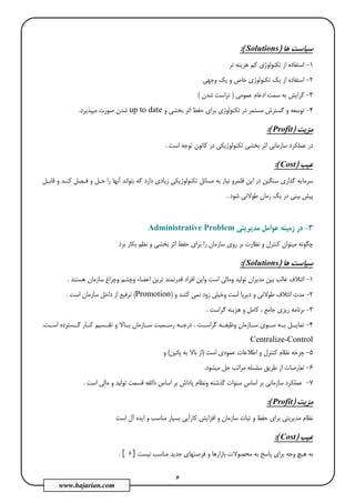 6
www.hajarian.com
‫ﻫﺎ‬ ‫ﺳﻴﺎﺳﺖ‬)sSolution:(
1-‫اﺳﺘ‬‫ﺗﺮ‬ ‫ﻫﺰﻳﻨﻪ‬ ‫ﻛﻢ‬ ‫ﺗﻜﻨﻮﻟﻮژي‬ ‫از‬ ‫ﻔﺎده‬
2-‫اﺳﺘﻔﺎد‬‫وﺟﻬﻲ‬ ‫ﻳﻚ‬ ‫و‬ ‫ﺧﺎص‬ ‫ﺗﻜﻨﻮﻟﻮژي‬ ‫ﻳﻚ‬ ‫از‬ ‫ه‬
3-‫ﻋﻤﻮﻣﻲ‬ ‫ادﻏﺎم‬ ‫ﺳﻤﺖ‬ ‫ﺑﻪ‬ ‫ﮔﺮاﻳﺶ‬)‫ﺷﺪن‬ ‫ﺗﺮاﺳﺖ‬(
4-‫و‬ ‫ﺑﺨﺸﻲ‬ ‫اﺛﺮ‬ ‫ﺣﻔﻆ‬ ‫ﺑﺮاي‬ ‫ﺗﻜﻨﻮﻟﻮژي‬ ‫در‬ ‫ﻣﺴﺘﻤﺮ‬ ‫ﮔﺴﺘﺮش‬ ‫و‬ ‫ﺗﻮﺳﻌﻪ‬up to date‫ﻣﻴﭙﺬﻳﺮد‬ ‫ﺻﻮرت‬ ‫ﺷﺪن‬.
‫ﻣﺰﻳﺖ‬)Profit:(
‫ﺗﻜﻨﻮﻟ‬ ‫ﺑﺨﺸﻲ‬ ‫اﺛﺮ‬ ‫ﺳﺎزﻣﺎﻧﻲ‬ ‫ﻋﻤﻠﻜﺮد‬ ‫در‬‫اﺳﺖ‬ ‫ﺗﻮﺟﻪ‬ ‫ﻛﺎﻧﻮن‬ ‫در‬ ‫ﻮژﻳﻜﻲ‬.
‫ﻋﻴﺐ‬)Cost:(
‫ﺗﻜﻨﻮﻟﻮ‬ ‫ﻣﺴﺎﺋﻞ‬ ‫ﺑﻪ‬ ‫ﻧﻴﺎز‬ ‫ﻗﻠﻤﺮو‬ ‫اﻳﻦ‬ ‫در‬ ‫ﺳﻨﮕﻴﻦ‬ ‫ﮔﺬاري‬ ‫ﺳﺮﻣﺎﻳﻪ‬‫ژ‬‫ﻗﺎﺑـﻞ‬ ‫و‬ ‫ﻛﻨـﺪ‬ ‫ﻓـﺼﻞ‬ ‫و‬ ‫ﺣـﻞ‬ ‫را‬ ‫آﻧﻬﺎ‬ ‫ﺑﺘﻮاﻧﺪ‬ ‫ﻛﻪ‬ ‫دارد‬ ‫زﻳﺎدي‬ ‫ﻳﻜﻲ‬
‫ﺷﻮد‬ ‫ﻃﻮﻻﻧﻲ‬ ‫زﻣﺎن‬ ‫ﻳﻚ‬ ‫در‬ ‫ﺑﻴﻨﻲ‬ ‫ﭘﻴﺶ‬.
3-‫ﻣﺪﻳﺮﻳﺘﻲ‬ ‫ﻋﻮاﻣﻞ‬ ‫زﻣﻴﻨﻪ‬ ‫در‬Administrative Problem
‫ﻧﻈﺎرت‬ ‫و‬ ‫ﻛﻨﺘﺮل‬ ‫ﻣﻴﺘﻮان‬ ‫ﭼﮕﻮﻧﻪ‬‫ﺑﺮد‬ ‫ﺑﻜﺎر‬ ‫ﻧﻈﻢ‬ ‫و‬ ‫ﺑﺨﺸﻲ‬ ‫اﺛﺮ‬ ‫ﺣﻔﻆ‬ ‫ﺑﺮاي‬ ‫را‬ ‫ﺳﺎزﻣﺎن‬ ‫روي‬ ‫ﺑﺮ‬
‫ﻫﺎ‬ ‫ﺳﻴﺎﺳﺖ‬)Solutions:(
1-‫ﻫﺴﺘﻨﺪ‬ ‫ﺳﺎزﻣﺎن‬ ‫وﭼﺮاغ‬ ‫وﭼﺸﻢ‬ ‫اﻋﻀﺎء‬ ‫ﺗﺮﻳﻦ‬ ‫ﻗﺪرﺗﻤﻨﺪ‬ ‫اﻓﺮاد‬ ‫واﻳﻦ‬ ‫اﺳﺖ‬ ‫وﻣﺎﻟﻲ‬ ‫ﺗﻮﻟﻴﺪ‬ ‫ﻣﺪﻳﺮان‬ ‫ﺑﻴﻦ‬ ‫ﻏﺎﻟﺐ‬ ‫اﺋﺘﻼف‬.
2-‫ﻃﻮ‬ ‫اﺋﺘﻼف‬ ‫ﻣﺪت‬‫ﻧﻤﻲ‬ ‫زود‬ ‫وﺧﻴﻠﻲ‬ ‫اﺳﺖ‬ ‫دﻳﺮﭘﺎ‬ ‫و‬ ‫ﻻﻧﻲ‬‫ﻛ‬‫ﺸ‬‫و‬ ‫ﺪ‬)Promotion(‫ﺳﺎزﻣﺎ‬ ‫داﺧﻞ‬ ‫از‬ ‫ﺗﺮﻓﻴﻊ‬‫اﺳﺖ‬ ‫ن‬.
3-‫ﮔﺮاﺳﺖ‬ ‫ﻫﺰﻳﻨﻪ‬ ‫و‬ ‫ﻛﺎﻣﻞ‬ ، ‫ﺟﺎﻣﻊ‬ ‫رﻳﺰي‬ ‫ﺑﺮﻧﺎﻣﻪ‬.
4-‫ﮔﺮاﺳــﺖ‬ ‫وﻇﻴﻔــﻪ‬ ‫ﺳــﺎزﻣﺎن‬ ‫ﺳــﻮي‬ ‫ﺑــﻪ‬ ‫ﺗﻤﺎﻳــﻞ‬.‫اﺳــﺖ‬ ‫ﮔــﺴﺘﺮده‬ ‫ﻛــﺎر‬ ‫ﺗﻘــﺴﻴﻢ‬ ‫و‬ ‫ﺑــﺎﻻ‬ ‫ﺳــﺎزﻣﺎن‬ ‫رﺳــﻤﻴﺖ‬ ‫درﺟــﻪ‬.
Centralize-Control
5-‫اﺳﺖ‬ ‫ﻋﻤﻮدي‬ ‫اﻃﻼﻋﺎت‬ ‫و‬ ‫ﻛﻨﺘﺮل‬ ‫ﻧﻈﺎم‬ ‫ﭼﺮﺧﻪ‬)‫ﭘﺎﺋﻴﻦ‬ ‫ﺑﻪ‬ ‫ﺑﺎﻻ‬ ‫از‬(‫و‬
6-‫ﺗﻌﺎرﺿﺎت‬‫ﻣﻴﺸﻮد‬ ‫ﺣﻞ‬ ‫ﻣﺮاﺗﺐ‬ ‫ﺳﻠﺴﻠﻪ‬ ‫ﻃﺮﻳﻖ‬ ‫از‬.
7-‫ﺳﻨﻮات‬ ‫اﺳﺎس‬ ‫ﺑﺮ‬ ‫ﺳﺎزﻣﺎﻧﻲ‬ ‫ﻋﻤﻠﻜﺮد‬‫ﮔ‬‫اﺳﺖ‬ ‫ﻣﺎﻟﻲ‬ ‫و‬ ‫ﺗﻮﻟﻴﺪ‬ ‫ﻗﺴﻤﺖ‬ ‫ذاﺋﻘﻪ‬ ‫اﺳﺎس‬ ‫ﺑﺮ‬ ‫ﭘﺎداش‬ ‫وﻧﻈﺎم‬ ‫ﺬﺷﺘﻪ‬.
‫ﻣﺰﻳﺖ‬)Profit:(
‫ا‬ ‫و‬ ‫ﺳﺎزﻣﺎن‬ ‫ﺛﺒﺎت‬ ‫و‬ ‫ﺣﻔﻆ‬ ‫ﺑﺮاي‬ ‫ﻣﺪﻳﺮﻳﺘﻲ‬ ‫ﻧﻈﺎم‬‫ﻓ‬‫اﺳﺖ‬ ‫آل‬ ‫اﻳﺪه‬ ‫و‬ ‫ﻣﻨﺎﺳﺐ‬ ‫ﺑﺴﻴﺎر‬ ‫ﻛﺎرآﻳﻲ‬ ‫ﺰاﻳﺶ‬
‫ﻋﻴﺐ‬)Cost:(
‫ﻣ‬ ‫ﺟﺪﻳﺪ‬ ‫ﻓﺮﺻﺘﻬﺎي‬ ‫و‬ ‫ﺑﺎزارﻫﺎ‬ ‫ﻣﺤﺼﻮﻻت‬ ‫ﺑﻪ‬ ‫ﭘﺎﺳﺦ‬ ‫ﺑﺮاي‬ ‫وﺟﻪ‬ ‫ﻫﻴﭻ‬ ‫ﺑﻪ‬‫ﻧﻴﺴﺖ‬ ‫ﻨﺎﺳﺐ‬[ 6].
 