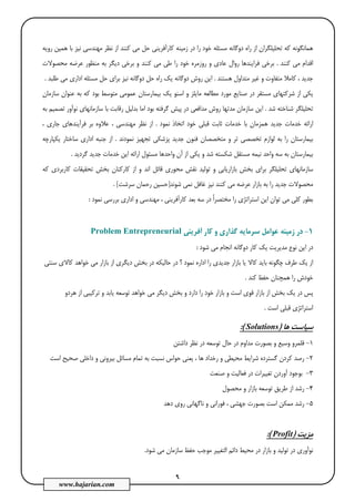 9
www.hajarian.com
‫ﻫﻤﻴﻦ‬ ‫ﺑﺎ‬ ‫ﻧﻴﺰ‬ ‫ﻣﻬﻨﺪﺳﻲ‬ ‫ﻧﻈﺮ‬ ‫از‬ ‫ﻛﻨﻨﺪ‬ ‫ﻣﻲ‬ ‫ﺣﻞ‬ ‫ﻛﺎرآﻓﺮﻳﻨﻲ‬ ‫زﻣﻴﻨﻪ‬ ‫در‬ ‫را‬ ‫ﺧﻮد‬ ‫ﻣﺴﺌﻠﻪ‬ ‫دوﮔﺎﻧﻪ‬ ‫راه‬ ‫از‬ ‫ﺗﺤﻠﻴﻠﮕﺮان‬ ‫ﻛﻪ‬ ‫ﻫﻤﺎﻧﮕﻮﻧﻪ‬‫روﻳﻪ‬
‫ﻛﻨﻨﺪ‬ ‫ﻣﻲ‬ ‫اﻗﺪام‬.‫ﻣﺤﺼﻮﻻت‬ ‫ﻋﺮﺿﻪ‬ ‫ﻣﻨﻈﻮر‬ ‫ﺑﻪ‬ ‫دﻳﮕﺮ‬ ‫ﺑﺮﺧﻲ‬ ‫و‬ ‫ﻛﻨﻨﺪ‬ ‫ﻣﻲ‬ ‫ﻃﻲ‬ ‫را‬ ‫ﺧﻮد‬ ‫روزﻣﺮه‬ ‫و‬ ‫ﻋﺎدي‬ ‫روال‬ ‫ﻓﺮاﻳﻨﺪﻫﺎ‬ ‫ﺑﺮﺧﻲ‬
‫ﻫﺴﺘﻨﺪ‬ ‫ﻣﺘﺪاول‬ ‫ﻏﻴﺮ‬ ‫و‬ ‫ﻣﺘﻔﺎوت‬ ‫ﻛﺎﻣﻼ‬ ، ‫ﺟﺪﻳﺪ‬.‫ﻃﻠﺒﺪ‬ ‫ﻣﻲ‬ ‫اداري‬ ‫ﻣﺴﺌﻠﻪ‬ ‫ﺣﻞ‬ ‫ﺑﺮاي‬ ‫ﻧﻴﺰ‬ ‫دوﮔﺎﻧﻪ‬ ‫ﺣﻞ‬ ‫راه‬ ‫ﻳﻚ‬ ‫دوﮔﺎﻧﻪ‬ ‫روش‬ ‫اﻳﻦ‬.
‫ﻣﻄﺎﻟﻌﻪ‬ ‫ﻣﻮرد‬ ‫ﺻﻨﺎﻳﻊ‬ ‫در‬ ‫ﻣﺴﺘﻘﺮ‬ ‫ﺷﺮﻛﺘﻬﺎي‬ ‫از‬ ‫ﻳﻜﻲ‬‫ﺳﺎزﻣﺎن‬ ‫ﻋﻨﻮان‬ ‫ﺑﻪ‬ ‫ﻛﻪ‬ ‫ﺑﻮد‬ ‫ﻣﺘﻮﺳﻂ‬ ‫ﻋﻤﻮﻣﻲ‬ ‫ﺑﻴﻤﺎرﺳﺘﺎن‬ ‫ﻳﻚ‬ ‫اﺳﻨﻮ‬ ‫و‬ ‫ﻣﺎﻳﻠﺰ‬
‫ﺷﺪ‬ ‫ﺷﻨﺎﺧﺘﻪ‬ ‫ﺗﺤﻠﻴﻠﮕﺮ‬.‫ﻣﺪاﻓﻌ‬ ‫روش‬ ‫ﻣﺪﺗﻬﺎ‬ ‫ﺳﺎزﻣﺎن‬ ‫اﻳﻦ‬‫ﭘﻴﺶ‬ ‫در‬ ‫ﻲ‬‫ﺑﻪ‬ ‫ﺗﺼﻤﻴﻢ‬ ‫ﻧﻮآور‬ ‫ﺳﺎزﻣﺎﻧﻬﺎي‬ ‫ﺑﺎ‬ ‫رﻗﺎﺑﺖ‬ ‫ﺑﺪﻟﻴﻞ‬ ‫اﻣﺎ‬ ‫ﺑﻮد‬ ‫ﮔﺮﻓﺘﻪ‬
‫ﻧﻤﻮد‬ ‫اﺗﺨﺎذ‬ ‫ﺧﻮد‬ ‫ﻗﺒﻠﻲ‬ ‫ﺛﺎﺑﺖ‬ ‫ﺧﺪﻣﺎت‬ ‫ﺑﺎ‬ ‫ﻫﻤﺰﻣﺎن‬ ‫ﺟﺪﻳﺪ‬ ‫ﺧﺪﻣﺎت‬ ‫اراﺋﻪ‬.‫ﺑﺮ‬ ‫ﻋﻼوه‬ ، ‫ﻣﻬﻨﺪﺳﻲ‬ ‫ﻧﻈﺮ‬ ‫از‬، ‫ﺟﺎري‬ ‫ﻓﺮآﻳﻨﺪﻫﺎي‬
‫ﻧﻤﻮدﻧﺪ‬ ‫ﺗﺠﻬﻴﺰ‬ ‫ﭘﺰﺷﻜﻲ‬ ‫ﺟﺪﻳﺪ‬ ‫ﻓﻨﻮن‬ ‫ﻣﺘﺨﺼﺼﺎن‬ ‫و‬ ‫ﺗﺮ‬ ‫ﺗﺨﺼﺼﻲ‬ ‫ﻟﻮازم‬ ‫ﺑﻪ‬ ‫را‬ ‫ﺑﻴﻤﺎرﺳﺘﺎن‬.‫ﻳﻜﭙﺎرﭼﻪ‬ ‫ﺳﺎﺧﺘﺎر‬ ‫اداري‬ ‫ﺟﻨﺒﻪ‬ ‫از‬
‫ﮔﺮدﻳﺪ‬ ‫ﺟﺪﻳﺪ‬ ‫ﺧﺪﻣﺎت‬ ‫اﻳﻦ‬ ‫اراﺋﻪ‬ ‫ﻣﺴﺌﻮل‬ ‫واﺣﺪﻫﺎ‬ ‫آن‬ ‫از‬ ‫ﻳﻜﻲ‬ ‫و‬ ‫ﺷﺪ‬ ‫ﺷﻜﺴﺘﻪ‬ ‫ﻣﺴﺘﻘﻞ‬ ‫ﻧﻴﻤﻪ‬ ‫واﺣﺪ‬ ‫ﺳﻪ‬ ‫ﺑﻪ‬ ‫ﺑﻴﻤﺎرﺳﺘﺎن‬.
‫ﺗﻮﻟﻴ‬ ‫و‬ ‫ﺑﺎزارﻳﺎﺑﻲ‬ ‫ﺑﺨﺶ‬ ‫ﺑﺮاي‬ ‫ﺗﺤﻠﻴﻠﮕﺮ‬ ‫ﺳﺎزﻣﺎﻧﻬﺎي‬‫ﻛﻪ‬ ‫ﻛﺎرﺑﺮدي‬ ‫ﺗﺤﻘﻴﻘﺎت‬ ‫ﺑﺨﺶ‬ ‫ﻛﺎرﻛﻨﺎن‬ ‫از‬ ‫و‬ ‫اﻧﺪ‬ ‫ﻗﺎﺋﻞ‬ ‫ﻣﺤﻮري‬ ‫ﻧﻘﺶ‬ ‫ﺪ‬
‫ﺷﻮﻧﺪ‬ ‫ﻧﻤﻲ‬ ‫ﻏﺎﻓﻞ‬ ‫ﻧﻴﺰ‬ ‫ﻛﻨﻨﺪ‬ ‫ﻣﻲ‬ ‫ﻋﺮﺿﻪ‬ ‫ﺑﺎزار‬ ‫ﺑﻪ‬ ‫را‬ ‫ﺟﺪﻳﺪ‬ ‫ﻣﺤﺼﻮﻻت‬]‫ﺳﺮﺷﺖ‬ ‫رﺣﻤﺎن‬ ‫ﺣﺴﻴﻦ‬[.
‫ﺗﻮان‬ ‫ﻣﻲ‬ ‫ﻛﻠﻲ‬ ‫ﺑﻄﻮر‬‫اداري‬ ‫و‬ ‫ﻣﻬﻨﺪﺳﻲ‬ ، ‫ﻛﺎرآﻓﺮﻳﻨﻲ‬ ‫ﺑﻌﺪ‬ ‫ﺳﻪ‬ ‫در‬ ً‫ا‬‫ﻣﺨﺘﺼﺮ‬ ‫را‬ ‫اﺳﺘﺮاﺗﮋي‬ ‫اﻳﻦ‬‫ﻧﻤﻮد‬ ‫ﺑﺮرﺳﻲ‬:
1-‫و‬ ‫ﮔﺬاري‬ ‫ﺳﺮﻣﺎﻳﻪ‬ ‫ﻋﻮاﻣﻞ‬ ‫زﻣﻴﻨﻪ‬ ‫در‬‫آﻓﺮﻳﻨﻲ‬ ‫ﻛﺎر‬Problem Entrepreneurial
‫د‬‫ﺷﻮد‬ ‫ﻣﻲ‬ ‫اﻧﺠﺎم‬ ‫دوﮔﺎﻧﻪ‬ ‫ﻛﺎر‬ ‫ﻳﻚ‬ ‫ﻣﺪﻳﺮﻳﺖ‬ ‫ﻧﻮع‬ ‫اﻳﻦ‬ ‫ر‬:
‫ﺟ‬ ‫ﺑﺎزار‬ ‫ﻳﺎ‬ ‫ﻛﺎﻻ‬ ‫ﺑﺎﻳﺪ‬ ‫ﭼﮕﻮﻧﻪ‬ ‫ﻃﺮف‬ ‫ﻳﻚ‬ ‫از‬‫ﺳﻨﺘﻲ‬ ‫ﻛﺎﻻي‬ ‫ﺧﻮاﻫﺪ‬ ‫ﻣﻲ‬ ‫ﺑﺎزار‬ ‫از‬ ‫دﻳﮕﺮي‬ ‫ﺑﺨﺶ‬ ‫در‬ ‫ﺣﺎﻟﻴﻜﻪ‬ ‫در‬ ‫؟‬ ‫ﻧﻤﻮد‬ ‫اداره‬ ‫را‬ ‫ﺪﻳﺪي‬
‫ﻛﻨﺪ‬ ‫ﺣﻔﻆ‬ ‫ﻫﻤﭽﻨﺎن‬ ‫را‬ ‫ﺧﻮدش‬.
‫ﻫﺮدو‬ ‫از‬ ‫ﺗﺮﻛﻴﺒﻲ‬ ‫و‬ ‫ﻳﺎﺑﺪ‬ ‫ﺗﻮﺳﻌﻪ‬ ‫ﺧﻮاﻫﺪ‬ ‫ﻣﻲ‬ ‫دﻳﮕﺮ‬ ‫ﺑﺨﺶ‬ ‫و‬ ‫دارد‬ ‫را‬ ‫ﺧﻮد‬ ‫ﺑﺎزار‬ ‫و‬ ‫اﺳﺖ‬ ‫ﻗﻮي‬ ‫ﺑﺎزار‬ ‫از‬ ‫ﺑﺨﺶ‬ ‫ﻳﻚ‬ ‫در‬ ‫ﭘﺲ‬
‫اﺳﺖ‬ ‫ﻗﺒﻠﻲ‬ ‫اﺳﺘﺮاﺗﮋي‬.
‫ﻫﺎ‬ ‫ﺳﻴﺎﺳﺖ‬)Solutions(:
1-‫و‬ ‫وﺳﻴﻊ‬ ‫ﻗﻠﻤﺮو‬‫ﻣ‬ ‫ﺑﺼﻮرت‬‫داﺷﺘﻦ‬ ‫ﻧﻈﺮ‬ ‫در‬ ‫ﺗﻮﺳﻌﻪ‬ ‫ﺣﺎل‬ ‫در‬ ‫ﺪاوم‬
2-‫ﺗﻤﺎ‬ ‫ﺑﻪ‬ ‫ﻧﺴﺒﺖ‬ ‫ﺣﻮاس‬ ‫ﻳﻌﻨﻲ‬ ، ‫ﻫﺎ‬ ‫رﺧﺪاد‬ ‫و‬ ‫ﻣﺤﻴﻄﻲ‬ ‫ﺷﺮاﻳﻂ‬ ‫ﮔﺴﺘﺮده‬ ‫ﻛﺮدن‬ ‫رﺻﺪ‬‫اﺳﺖ‬ ‫ﺻﺤﻴﺢ‬ ‫داﺧﻠﻲ‬ ‫و‬ ‫ﺑﻴﺮوﻧﻲ‬ ‫ﻣﺴﺎﺋﻞ‬ ‫م‬
3-‫ﺑﻮﺟﻮد‬‫ﺻﻨﻌﺖ‬ ‫و‬ ‫ﻓﻌﺎﻟﻴﺖ‬ ‫در‬ ‫ﺗﻐﻴﻴﺮات‬ ‫آوردن‬
4-‫رﺷ‬‫ﻣﺤﺼﻮل‬ ‫و‬ ‫ﺑﺎزار‬ ‫ﺗﻮﺳﻌﻪ‬ ‫ﻃﺮﻳﻖ‬ ‫از‬ ‫ﺪ‬
5-‫ﻧﺎﮔﻬﺎﻧﻲ‬ ‫و‬ ‫ﻓﻮراﻧﻲ‬ ، ‫ﺟﻬﺸﻲ‬ ‫ﺑﺼﻮرت‬ ‫اﺳﺖ‬ ‫ﻣﻤﻜﻦ‬ ‫رﺷﺪ‬‫دﻫﺪ‬ ‫روي‬
‫ﻣﺰﻳﺖ‬)Profit(:
‫اﻟﺘﻐﻴ‬ ‫داﺋﻢ‬ ‫ﻣﺤﻴﻂ‬ ‫در‬ ‫ﺑﺎزار‬ ‫و‬ ‫ﺗﻮﻟﻴﺪ‬ ‫در‬ ‫ﻧﻮآوري‬‫ﻴ‬‫ﺷﻮد‬ ‫ﻣﻲ‬ ‫ﺳﺎزﻣﺎن‬ ‫ﺣﻔﻆ‬ ‫ﻣﻮﺟﺐ‬ ‫ﺮ‬.
 