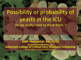 Possibility or probability of
yeasts in the ICU
Do we really need to think them ?
SMR. Hashemian. MD.FCCM
smrhashemian@yahoo.com
American College of Critical Care Medicine Fellowship
Associate Professor of Critical Care /NRITLD/SBMU/Iran
1
 