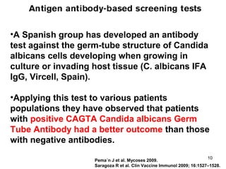 Pema´n J et al. Mycoses 2009.
Saragoza R et al. Clin Vaccine Immunol 2009; 16:1527–1528.
•A Spanish group has developed an antibody
test against the germ-tube structure of Candida
albicans cells developing when growing in
culture or invading host tissue (C. albicans IFA
IgG, Vircell, Spain).
•Applying this test to various patients
populations they have observed that patients
with positive CAGTA Candida albicans Germ
Tube Antibody had a better outcome than those
with negative antibodies.
10
 