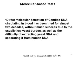 •Direct molecular detection of Candida DNA
circulating in blood has been tried for almost
two decades, without much success due to the
usually low yeast burden, as well as the
difficulty of extracting yeast DNA and
separating it from human DNA.
Wallet F et al. Clin Microbiol Infect 2010; 16:774–779.
11
 