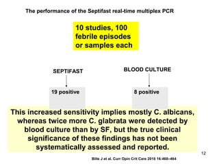 This increased sensitivity implies mostly C. albicans,
whereas twice more C. glabrata were detected by
blood culture than by SF, but the true clinical
significance of these findings has not been
systematically assessed and reported.
The performance of the Septifast real-time multiplex PCR
10 studies, 100
febrile episodes
or samples each
SEPTIFAST BLOOD CULTURE
19 positive 8 positive
Bille J et al. Curr Opin Crit Care 2010 16:460–464
12
 