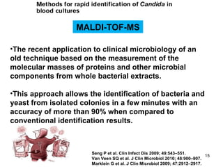 MALDI-TOF-MS
•The recent application to clinical microbiology of an
old technique based on the measurement of the
molecular masses of proteins and other microbial
components from whole bacterial extracts.
•This approach allows the identification of bacteria and
yeast from isolated colonies in a few minutes with an
accuracy of more than 90% when compared to
conventional identification results.
Seng P et al. Clin Infect Dis 2009; 49:543–551.
Van Veen SQ et al. J Clin Microbiol 2010; 48:900–907.
Marklein G et al. J Clin Microbiol 2009; 47:2912–2917.
15
 