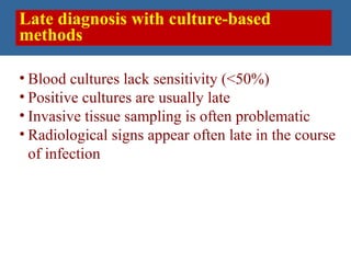 Late diagnosis with culture-based
methods
Slide 17
• Blood cultures lack sensitivity (<50%)
• Positive cultures are usually late
• Invasive tissue sampling is often problematic
• Radiological signs appear often late in the course
of infection
 