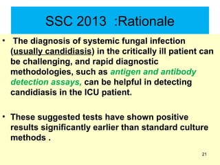 SSC 2013 :Rationale
• The diagnosis of systemic fungal infection
(usually candidiasis) in the critically ill patient can
be challenging, and rapid diagnostic
methodologies, such as antigen and antibody
detection assays, can be helpful in detecting
candidiasis in the ICU patient.
• These suggested tests have shown positive
results significantly earlier than standard culture
methods .
21
 