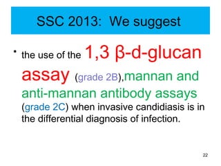 SSC 2013: We suggest
• the use of the 1,3 β-d-glucan
assay (grade 2B),mannan and
anti-mannan antibody assays
(grade 2C) when invasive candidiasis is in
the differential diagnosis of infection.
22
 