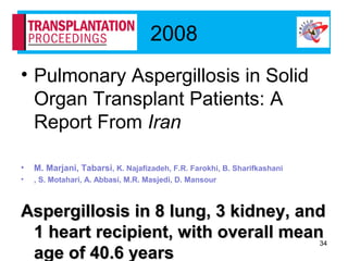 2008
• Pulmonary Aspergillosis in Solid
Organ Transplant Patients: A
Report From Iran
• M. Marjani, Tabarsi, K. Najafizadeh, F.R. Farokhi, B. Sharifkashani
• , S. Motahari, A. Abbasi, M.R. Masjedi, D. Mansour
Aspergillosis in 8 lung, 3 kidney, andAspergillosis in 8 lung, 3 kidney, and
1 heart recipient, with overall mean1 heart recipient, with overall mean
age of 40.6 yearsage of 40.6 years
34
 