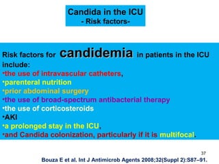 Candida in the ICU
- Risk factors-
Risk factors for candidemiacandidemia in patients in the ICU
include:
•the use of intravascular catheters,
•parenteral nutrition
•prior abdominal surgery
•the use of broad-spectrum antibacterial therapy
•the use of corticosteroids
•AKI
•a prolonged stay in the ICU,
•and Candida colonization, particularly if it is multifocal.
Bouza E et al. Int J Antimicrob Agents 2008;32(Suppl 2):S87–91.
37
 