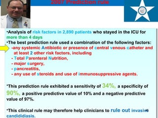2007 Prediction rule
Ostrosky-Zeichner L et al. Eur J Clin Microbiol Infect Dis 2007; 26:271-276
•Analysis of risk factors in 2,890 patients who stayed in the ICU for
more than 4 days
•The best prediction rule used a combination of the following factors:
-any systemic Antibiotic or presence of central venous catheter and
at least 2 other risk factors, including
- Total Parenteral Nutrition,
- major surgery,
- pancreatitis,
- any use of steroids and use of immunosuppressive agents.
•This prediction rule exhibited a sensitivity of 34%, a specificity of
90%, a positive predictive value of 10% and a negative predictive
value of 97%.
•This clinical rule may therefore help clinicians to rule out invasive
candididiasis.
•Analysis of risk factors in 2,890 patients who stayed in the ICU for
more than 4 days
•The best prediction rule used a combination of the following factors:
-any systemic Antibiotic or presence of central venous catheter and
at least 2 other risk factors, including
- Total Parenteral Nutrition,
- major surgery,
- pancreatitis,
- any use of steroids and use of immunosuppressive agents.
•This prediction rule exhibited a sensitivity of 34%, a specificity of
90%, a positive predictive value of 10% and a negative predictive
value of 97%.
•This clinical rule may therefore help clinicians to rule out invasive
candididiasis.
46
 