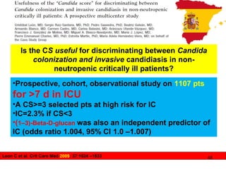 Leon C et al. Crit Care Med 2009; 37:1624 –1633
Is the CS useful for discriminating between Candida
colonization and invasive candidiasis in non-
neutropenic critically ill patients?
•Prospective, cohort, observational study on 1107 pts
for >7 d in ICU
•A CS>=3 selected pts at high risk for IC
•IC=2.3% if CS<3
•(1–3)-Beta-D-glucan was also an independent predictor of
IC (odds ratio 1.004, 95% CI 1.0 –1.007)
48
 