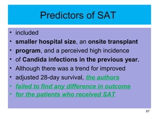 Predictors of SAT
• included
• smaller hospital size, an onsite transplant
• program, and a perceived high incidence
• of Candida infections in the previous year.
• Although there was a trend for improved
• adjusted 28-day survival, the authors
• failed to find any difference in outcome
• for the patients who received SAT.
67
 