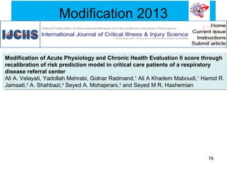 Modification 2013
Modification of Acute Physiology and Chronic Health Evaluation II score through
recalibration of risk prediction model in critical care patients of a respiratory
disease referral center
Ali A. Velayati, Yadollah Mehrabi, Golnar Radmand,1
Ali A Khadem Maboudi,1
Hamid R.
Jamaati,2
A. Shahbazi,3
Seyed A. Mohajerani,3
and Seyed M R. Hashemian
Modification of Acute Physiology and Chronic Health Evaluation II score through
recalibration of risk prediction model in critical care patients of a respiratory
disease referral center
Ali A. Velayati, Yadollah Mehrabi, Golnar Radmand,1
Ali A Khadem Maboudi,1
Hamid R.
Jamaati,2
A. Shahbazi,3
Seyed A. Mohajerani,3
and Seyed M R. Hashemian
78
 