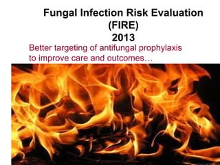 Fungal Infection Risk Evaluation
(FIRE)
2013
Better targeting of antifungal prophylaxis
to improve care and outcomes…
 