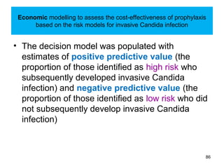Economic modelling to assess the cost-effectiveness of prophylaxis
based on the risk models for invasive Candida infection
• The decision model was populated with
estimates of positive predictive value (the
proportion of those identified as high risk who
subsequently developed invasive Candida
infection) and negative predictive value (the
proportion of those identified as low risk who did
not subsequently develop invasive Candida
infection)
86
 