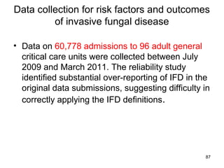 Data collection for risk factors and outcomes
of invasive fungal disease
• Data on 60,778 admissions to 96 adult general
critical care units were collected between July
2009 and March 2011. The reliability study
identified substantial over-reporting of IFD in the
original data submissions, suggesting difficulty in
correctly applying the IFD definitions.
87
 