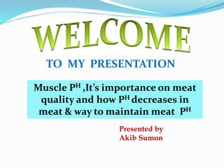 TO MY PRESENTATION
Muscle PH ,It’s importance on meat
quality and how PH decreases in
meat & way to maintain meat PH
Presented by
Akib Sumon
 