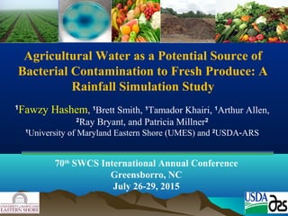 Agricultural Water as a Potential Source of
Bacterial Contamination to Fresh Produce: A
Rainfall Simulation Study
1
Fawzy Hashem, 1
Brett Smith, 1
Tamador Khairi, 1
Arthur Allen,
2
Ray Bryant, and Patricia Millner2
1
University of Maryland Eastern Shore (UMES) and 2
USDA ARS‐
70th
SWCS International Annual Conference
Greensborro, NC
July 26-29, 2015
 