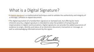 What is a Digital Signature?
A digital signature is a mathematical technique used to validate the authenticity and integrity of
a message, software or digital document.
The digital equivalent of a handwritten signature or stamped seal, but offering far more
inherent security, a digital signature is intended to solve the problem of tampering and
impersonation in digital communications. Digital signatures can provide the added assurances of
evidence to origin, identity and status of an electronic document, transaction or message, as
well as acknowledging informed consent by the signer.
 