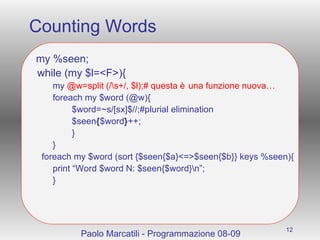Counting Words my %seen; while (my $l=<F>){ my  @w=split (/\s+/, $l);# questa è una funzione nuova… foreach my $word (@w){ $word=~s/[sx]$//;#plurial elimination $seen { $word } ++; } } foreach my $word (sort {$seen{$a}<=>$seen{$b}} keys %seen){ print “Word $word N: $seen{$word}\n”; } Paolo Marcatili - Programmazione 08-09 