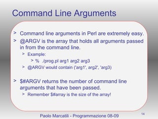 Command Line Arguments Command line arguments in Perl are extremely easy. @ARGV is the array that holds all arguments passed in from the command line. Example:  %  ./prog.pl arg1 arg2 arg3 @ARGV would contain ('arg1', arg2', 'arg3) $#ARGV returns the number of command line arguments that have been passed.  Remember $#array is the size of the array! Paolo Marcatili - Programmazione 08-09 