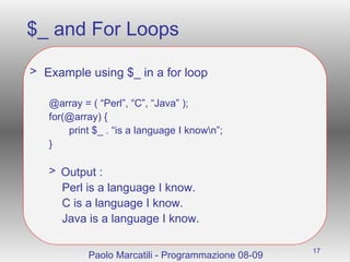 $_ and For Loops Example using $_ in a for loop @array = ( “Perl”, “C”, “Java” ); for(@array) { print $_ . “is a language I know\n”; } Output : Perl is a language I know. C is a language I know. Java is a language I know. Paolo Marcatili - Programmazione 08-09 